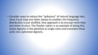 • Consider ways to reduce the "spikyness" of natural language text,
since if just map one letter always to another, the frequency
distribution is just shuffled. One approach is to encrypt more than
one letter at once. The Playfair cipher is an example of doing this,
treats digrams in the plaintext as single units and translates these
units into ciphertext digrams.
 