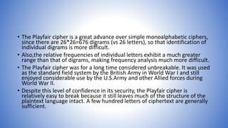 • The Playfair cipher is a great advance over simple monoalphabetic ciphers,
since there are 26*26=676 digrams (vs 26 letters), so that identification of
individual digrams is more difficult.
• Also,the relative frequencies of individual letters exhibit a much greater
range than that of digrams, making frequency analysis much more difficult.
• The Playfair cipher was for a long time considered unbreakable. It was used
as the standard field system by the British Army in World War I and still
enjoyed considerable use by the U.S.Army and other Allied forces during
World War II.
• Despite this level of confidence in its security, the Playfair cipher is
relatively easy to break because it still leaves much of the structure of the
plaintext language intact. A few hundred letters of ciphertext are generally
sufficient.
 