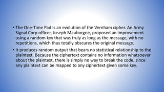 • The One-Time Pad is an evolution of the Vernham cipher. An Army
Signal Corp officer, Joseph Mauborgne, proposed an improvement
using a random key that was truly as long as the message, with no
repetitions, which thus totally obscures the original message.
• It produces random output that bears no statistical relationship to the
plaintext. Because the ciphertext contains no information whatsoever
about the plaintext, there is simply no way to break the code, since
any plaintext can be mapped to any ciphertext given some key.
 