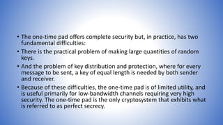 • The one-time pad offers complete security but, in practice, has two
fundamental difficulties:
• There is the practical problem of making large quantities of random
keys.
• And the problem of key distribution and protection, where for every
message to be sent, a key of equal length is needed by both sender
and receiver.
• Because of these difficulties, the one-time pad is of limited utility, and
is useful primarily for low-bandwidth channels requiring very high
security. The one-time pad is the only cryptosystem that exhibits what
is referred to as perfect secrecy.
 