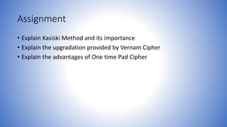 Assignment
• Explain Kasiski Method and its importance
• Explain the upgradation provided by Vernam Cipher
• Explain the advantages of One time Pad Cipher
 