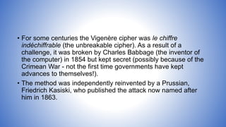 • For some centuries the Vigenère cipher was le chiffre
indéchiffrable (the unbreakable cipher). As a result of a
challenge, it was broken by Charles Babbage (the inventor of
the computer) in 1854 but kept secret (possibly because of the
Crimean War - not the first time governments have kept
advances to themselves!).
• The method was independently reinvented by a Prussian,
Friedrich Kasiski, who published the attack now named after
him in 1863.
 