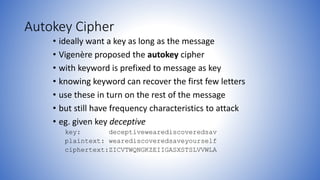 Autokey Cipher
• ideally want a key as long as the message
• Vigenère proposed the autokey cipher
• with keyword is prefixed to message as key
• knowing keyword can recover the first few letters
• use these in turn on the rest of the message
• but still have frequency characteristics to attack
• eg. given key deceptive
key: deceptivewearediscoveredsav
plaintext: wearediscoveredsaveyourself
ciphertext:ZICVTWQNGKZEIIGASXSTSLVVWLA
 