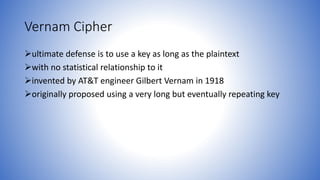 Vernam Cipher
ultimate defense is to use a key as long as the plaintext
with no statistical relationship to it
invented by AT&T engineer Gilbert Vernam in 1918
originally proposed using a very long but eventually repeating key
 