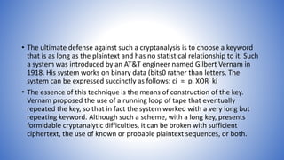 • The ultimate defense against such a cryptanalysis is to choose a keyword
that is as long as the plaintext and has no statistical relationship to it. Such
a system was introduced by an AT&T engineer named Gilbert Vernam in
1918. His system works on binary data (bits0 rather than letters. The
system can be expressed succinctly as follows: ci = pi XOR ki
• The essence of this technique is the means of construction of the key.
Vernam proposed the use of a running loop of tape that eventually
repeated the key, so that in fact the system worked with a very long but
repeating keyword. Although such a scheme, with a long key, presents
formidable cryptanalytic difficulties, it can be broken with sufficient
ciphertext, the use of known or probable plaintext sequences, or both.
 