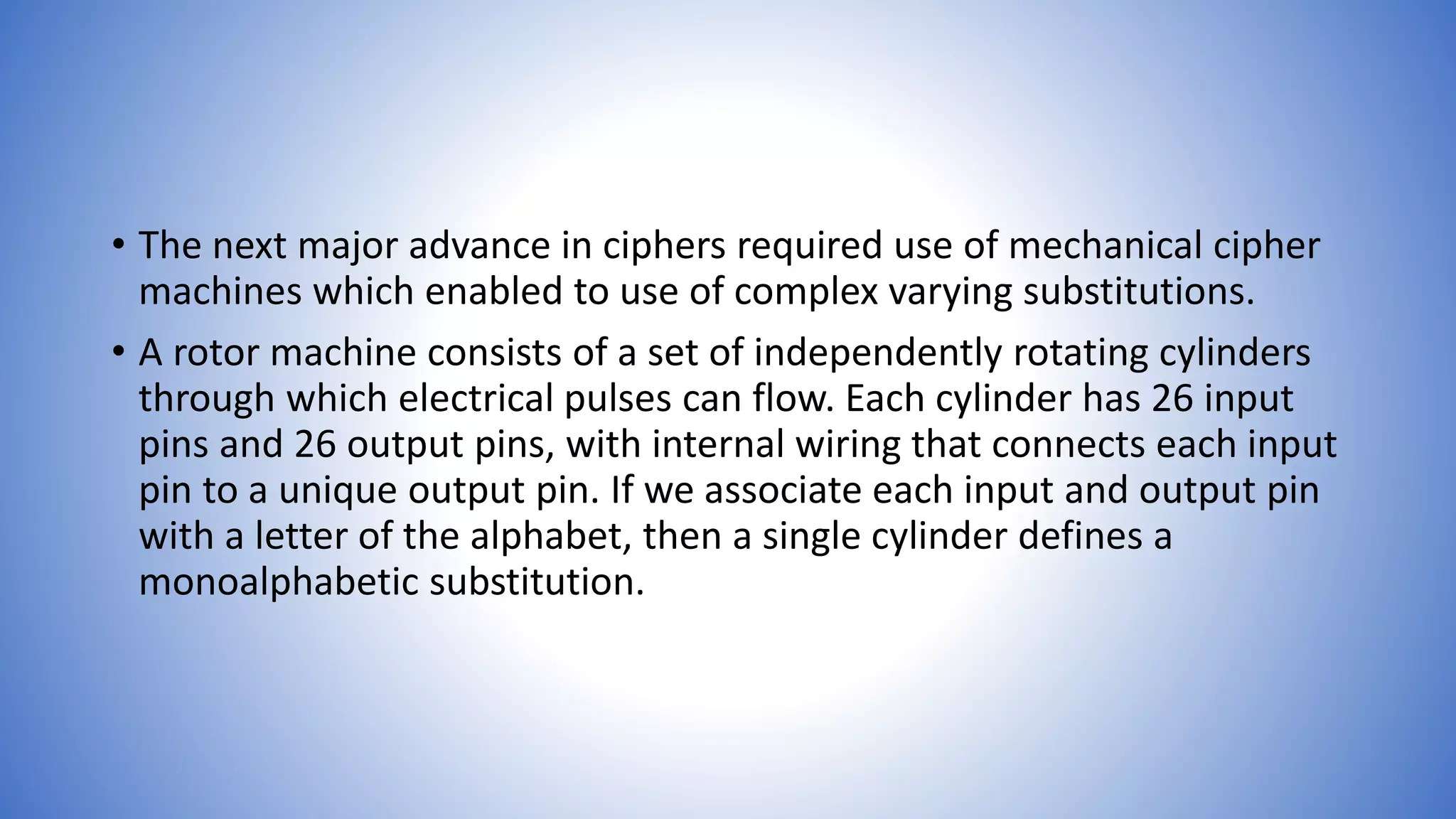• The next major advance in ciphers required use of mechanical cipher
machines which enabled to use of complex varying substitutions.
• A rotor machine consists of a set of independently rotating cylinders
through which electrical pulses can flow. Each cylinder has 26 input
pins and 26 output pins, with internal wiring that connects each input
pin to a unique output pin. If we associate each input and output pin
with a letter of the alphabet, then a single cylinder defines a
monoalphabetic substitution.
 