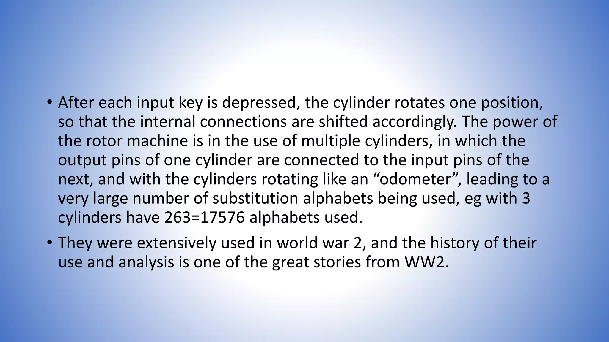 • After each input key is depressed, the cylinder rotates one position,
so that the internal connections are shifted accordingly. The power of
the rotor machine is in the use of multiple cylinders, in which the
output pins of one cylinder are connected to the input pins of the
next, and with the cylinders rotating like an “odometer”, leading to a
very large number of substitution alphabets being used, eg with 3
cylinders have 263=17576 alphabets used.
• They were extensively used in world war 2, and the history of their
use and analysis is one of the great stories from WW2.
 