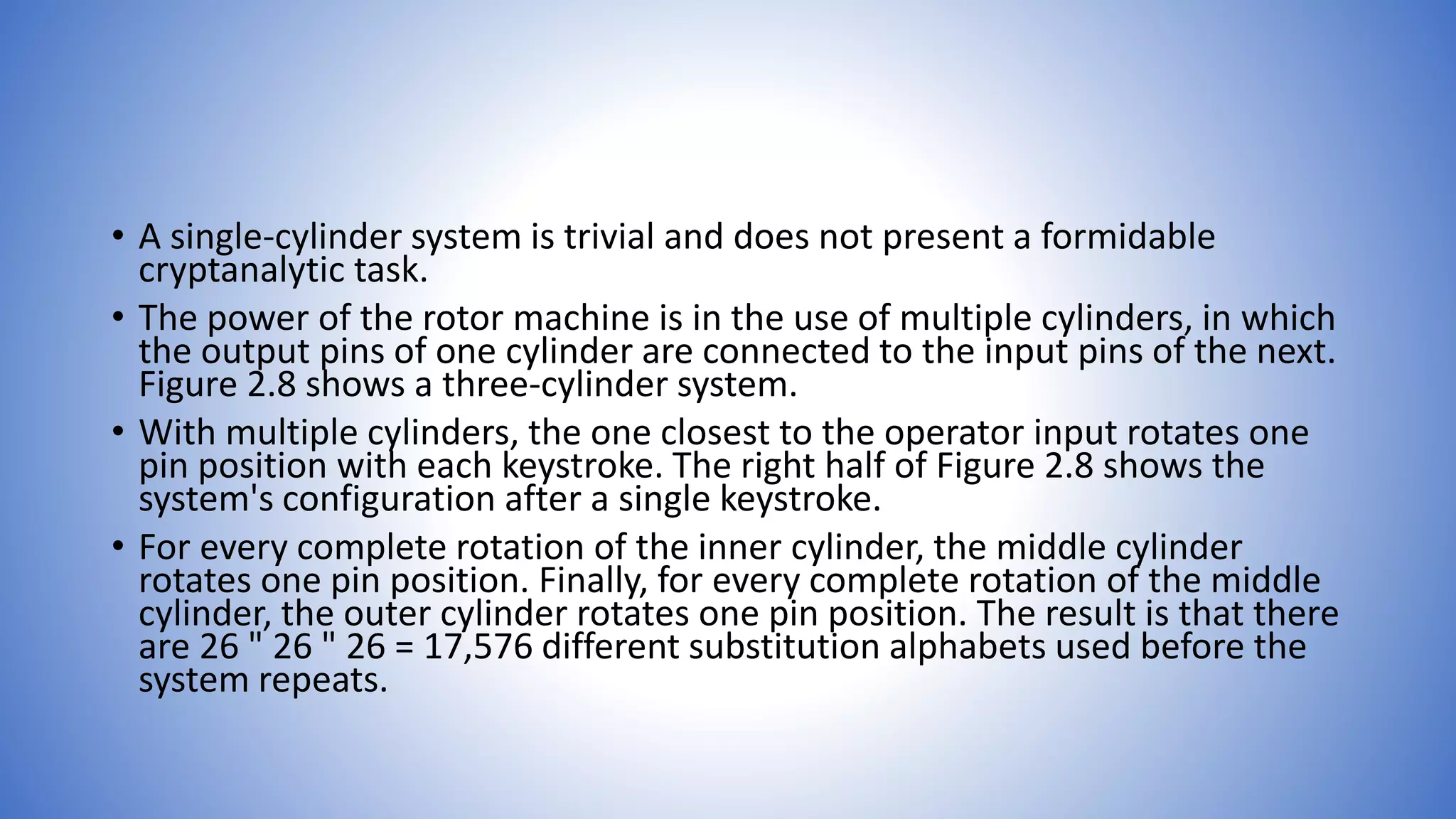 • A single-cylinder system is trivial and does not present a formidable
cryptanalytic task.
• The power of the rotor machine is in the use of multiple cylinders, in which
the output pins of one cylinder are connected to the input pins of the next.
Figure 2.8 shows a three-cylinder system.
• With multiple cylinders, the one closest to the operator input rotates one
pin position with each keystroke. The right half of Figure 2.8 shows the
system's configuration after a single keystroke.
• For every complete rotation of the inner cylinder, the middle cylinder
rotates one pin position. Finally, for every complete rotation of the middle
cylinder, the outer cylinder rotates one pin position. The result is that there
are 26 " 26 " 26 = 17,576 different substitution alphabets used before the
system repeats.
 