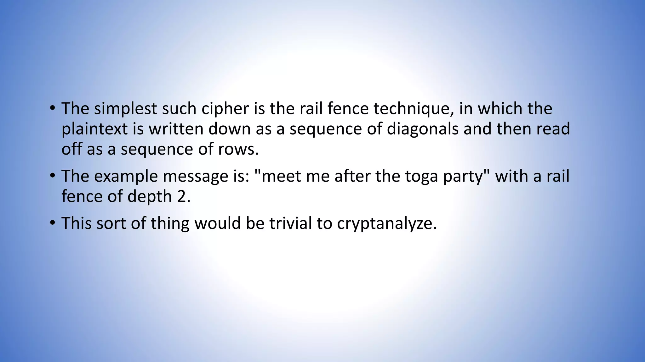 • The simplest such cipher is the rail fence technique, in which the
plaintext is written down as a sequence of diagonals and then read
off as a sequence of rows.
• The example message is: "meet me after the toga party" with a rail
fence of depth 2.
• This sort of thing would be trivial to cryptanalyze.
 