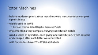 Rotor Machines
• before modern ciphers, rotor machines were most common complex
ciphers in use
• widely used in WW2
• German Enigma, Allied Hagelin, Japanese Purple
• implemented a very complex, varying substitution cipher
• used a series of cylinders, each giving one substitution, which rotated
and changed after each letter was encrypted
• with 3 cylinders have 263=17576 alphabets
 