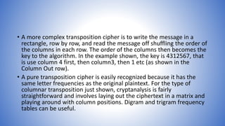 • A more complex transposition cipher is to write the message in a
rectangle, row by row, and read the message off shuffling the order of
the columns in each row. The order of the columns then becomes the
key to the algorithm. In the example shown, the key is 4312567, that
is use column 4 first, then column3, then 1 etc (as shown in the
Column Out row).
• A pure transposition cipher is easily recognized because it has the
same letter frequencies as the original plaintext. For the type of
columnar transposition just shown, cryptanalysis is fairly
straightforward and involves laying out the ciphertext in a matrix and
playing around with column positions. Digram and trigram frequency
tables can be useful.
 