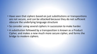 • Have seen that ciphers based on just substitutions or transpositions
are not secure, and can be attacked because they do not sufficient
obscure the underlying language structure
• So consider using several ciphers in succession to make harder.
• A substitution followed by a transposition is known as a Product
Cipher, and makes a new much more secure cipher, and forms the
bridge to modern ciphers.
 