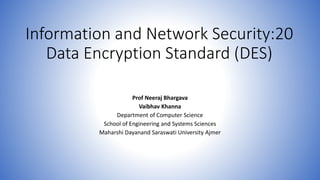 Information and Network Security:20
Data Encryption Standard (DES)
Prof Neeraj Bhargava
Vaibhav Khanna
Department of Computer Science
School of Engineering and Systems Sciences
Maharshi Dayanand Saraswati University Ajmer
 