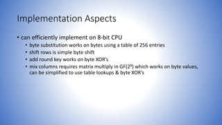 Implementation Aspects
• can efficiently implement on 8-bit CPU
• byte substitution works on bytes using a table of 256 entries
• shift rows is simple byte shift
• add round key works on byte XOR’s
• mix columns requires matrix multiply in GF(28) which works on byte values,
can be simplified to use table lookups & byte XOR’s
 