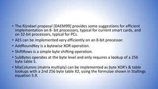 • The Rijndael proposal [DAEM99] provides some suggestions for efficient
implementation on 8- bit processors, typical for current smart cards, and
on 32-bit processors, typical for PCs.
• AES can be implemented very efficiently on an 8-bit processor.
• AddRoundKey is a bytewise XOR operation.
• ShiftRows is a simple byte shifting operation.
• SubBytes operates at the byte level and only requires a lookup of a 256
byte table S.
• MixColumns (matrix multiply) can be implemented as byte XOR’s & table
lookups with a 2nd 256 byte table X2, using the formulae shown in Stallings
equation 5.9.
 