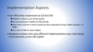 Implementation Aspects
can efficiently implement on 32-bit CPU
redefine steps to use 32-bit words
can precompute 4 tables of 256-words
then each column in each round can be computed using 4 table lookups + 4
XORs
at a cost of 4Kb to store tables
designers believe this very efficient implementation was a key factor
in its selection as the AES cipher
 