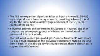 • The AES key expansion algorithm takes as input a 4-word (16-byte)
key and produces a linear array of words, providing a 4-word round
key for the initial AddRoundKey stage and each of the 10/12/14
rounds of the cipher.
• It involves copying the key into the first group of 4 words, and then
constructing subsequent groups of 4 based on the values of the
previous & 4th back words.
• The first word in each group of 4 gets “special treatment” with rotate
+ S-box + XOR constant on the previous word before XOR’ing the one
from 4 back. In the 256-bit key/14 round version, there’s also an extra
step on the middle word.
 