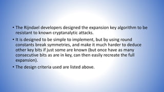 • The Rijndael developers designed the expansion key algorithm to be
resistant to known cryptanalytic attacks.
• It is designed to be simple to implement, but by using round
constants break symmetries, and make it much harder to deduce
other key bits if just some are known (but once have as many
consecutive bits as are in key, can then easily recreate the full
expansion).
• The design criteria used are listed above.
 