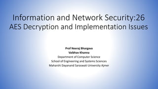 Information and Network Security:26
AES Decryption and Implementation Issues
Prof Neeraj Bhargava
Vaibhav Khanna
Department of Computer Science
School of Engineering and Systems Sciences
Maharshi Dayanand Saraswati University Ajmer
 