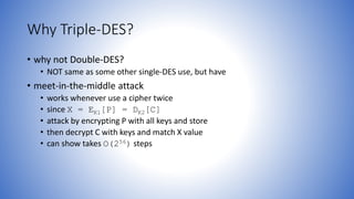 Why Triple-DES?
• why not Double-DES?
• NOT same as some other single-DES use, but have
• meet-in-the-middle attack
• works whenever use a cipher twice
• since X = EK1[P] = DK2[C]
• attack by encrypting P with all keys and store
• then decrypt C with keys and match X value
• can show takes O(256) steps
 