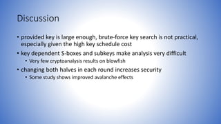 Discussion
• provided key is large enough, brute-force key search is not practical,
especially given the high key schedule cost
• key dependent S-boxes and subkeys make analysis very difficult
• Very few cryptoanalysis results on blowfish
• changing both halves in each round increases security
• Some study shows improved avalanche effects
 
