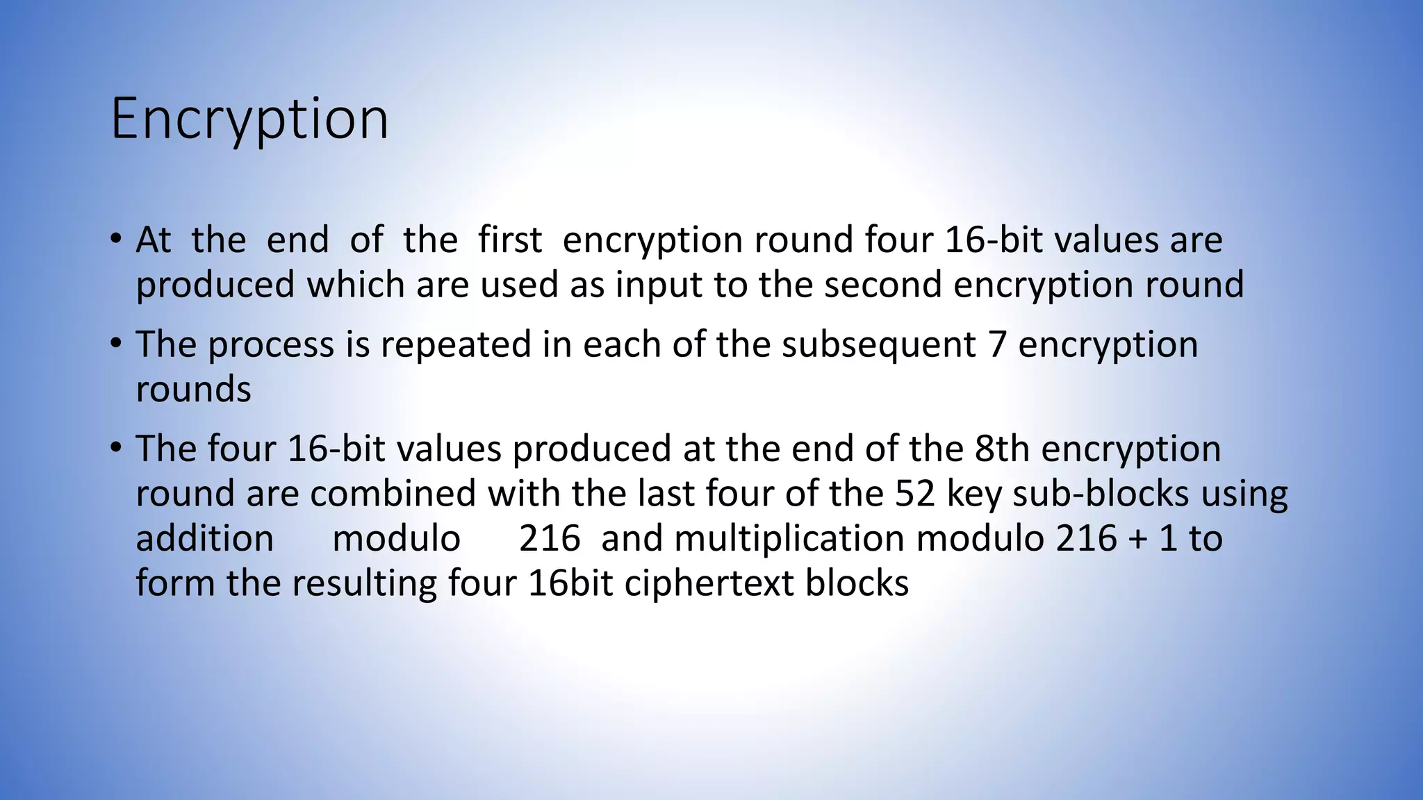 Encryption • At the end of the first encryption round four 16-bit values are produced which are used as input to the second encryption round • The process is repeated in each of the subsequent 7 encryption rounds • The four 16-bit values produced at the end of the 8th encryption round are combined with the last four of the 52 key sub-blocks using addition modulo 216 and multiplication modulo 216 + 1 to form the resulting four 16bit ciphertext blocks 