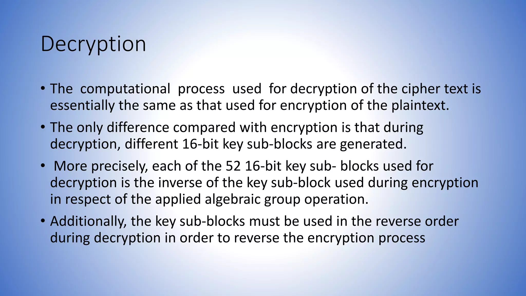 Decryption • The computational process used for decryption of the cipher text is essentially the same as that used for encryption of the plaintext. • The only difference compared with encryption is that during decryption, different 16-bit key sub-blocks are generated. • More precisely, each of the 52 16-bit key sub- blocks used for decryption is the inverse of the key sub-block used during encryption in respect of the applied algebraic group operation. • Additionally, the key sub-blocks must be used in the reverse order during decryption in order to reverse the encryption process 