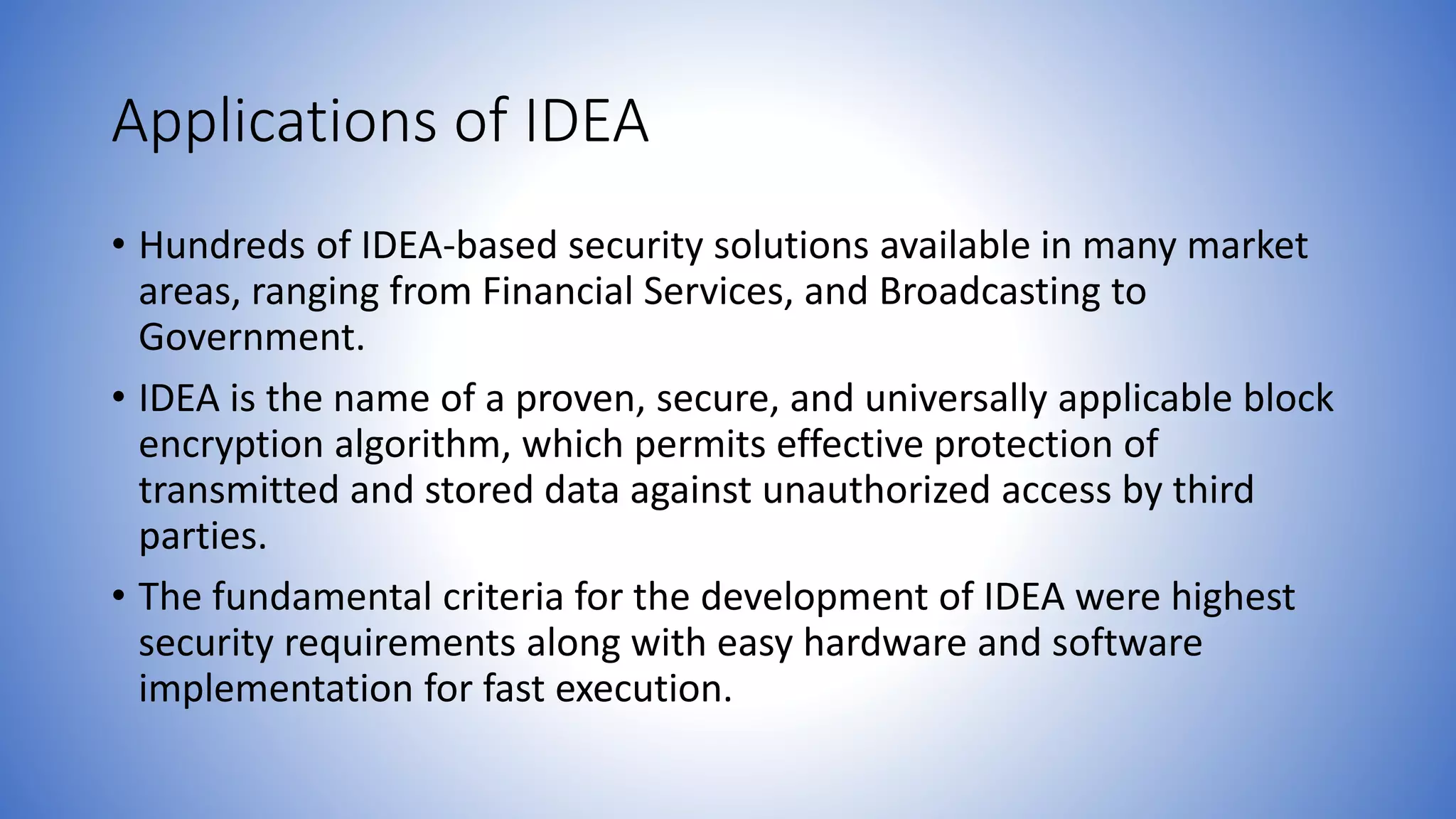 Applications of IDEA • Hundreds of IDEA-based security solutions available in many market areas, ranging from Financial Services, and Broadcasting to Government. • IDEA is the name of a proven, secure, and universally applicable block encryption algorithm, which permits effective protection of transmitted and stored data against unauthorized access by third parties. • The fundamental criteria for the development of IDEA were highest security requirements along with easy hardware and software implementation for fast execution. 