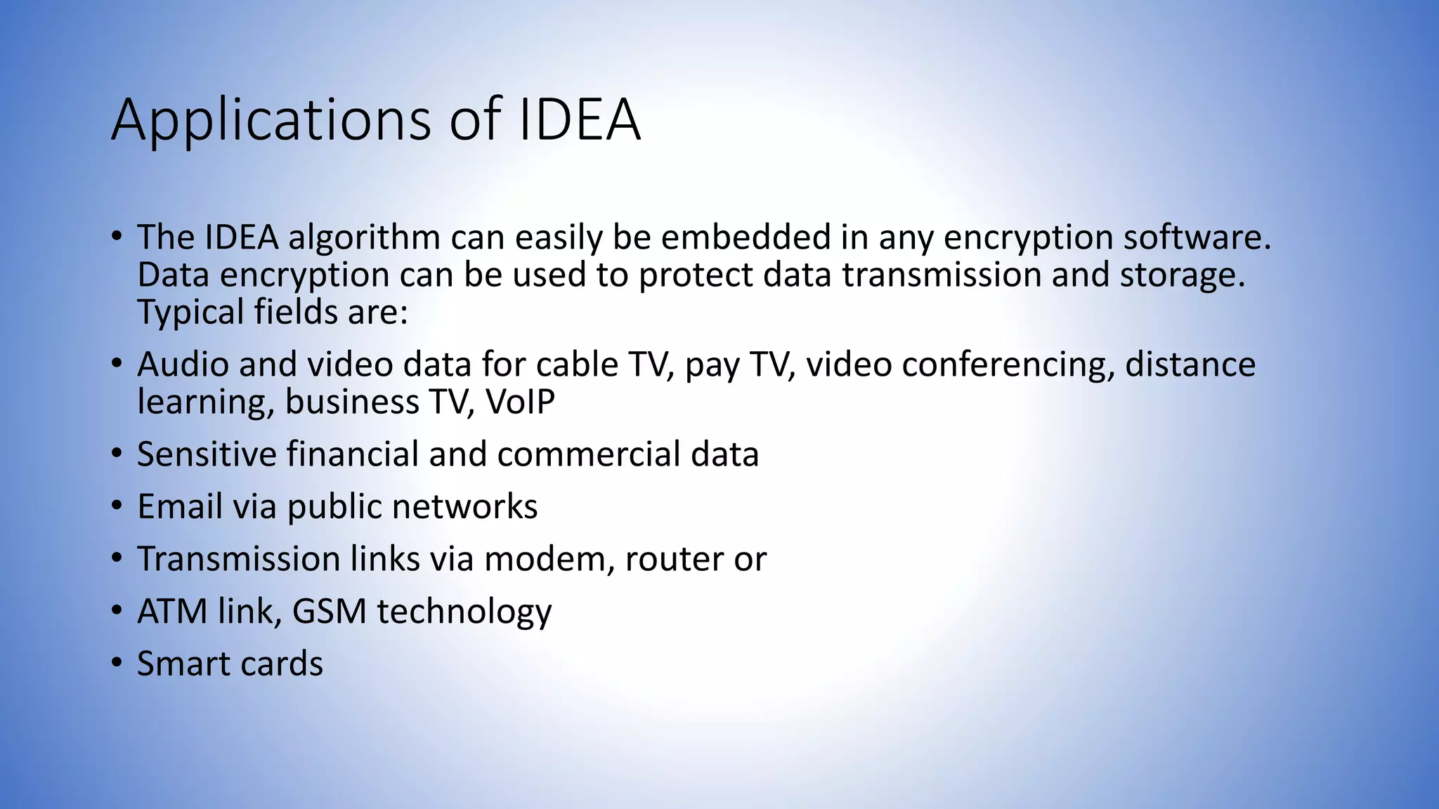 Applications of IDEA • The IDEA algorithm can easily be embedded in any encryption software. Data encryption can be used to protect data transmission and storage. Typical fields are: • Audio and video data for cable TV, pay TV, video conferencing, distance learning, business TV, VoIP • Sensitive financial and commercial data • Email via public networks • Transmission links via modem, router or • ATM link, GSM technology • Smart cards 