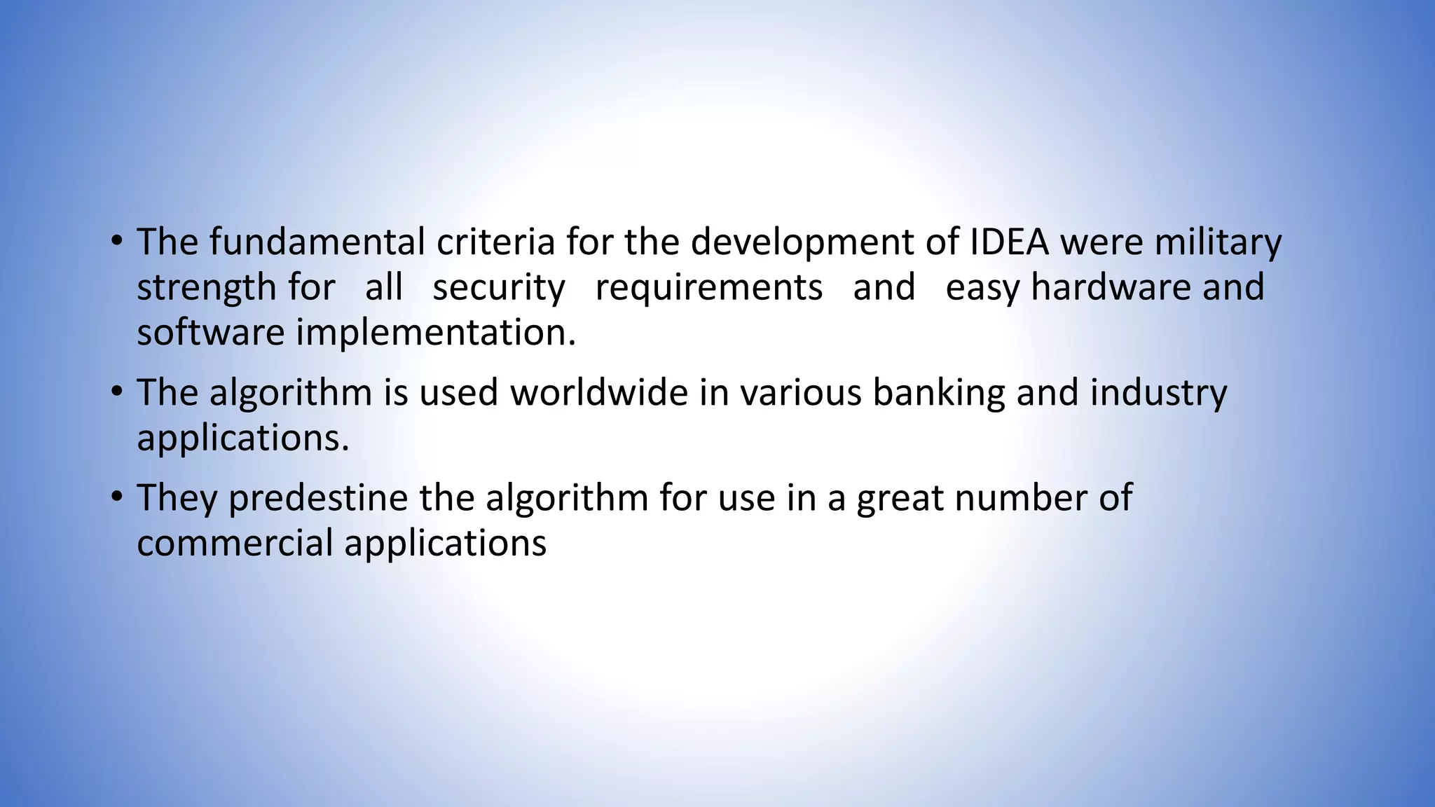 • The fundamental criteria for the development of IDEA were military strength for all security requirements and easy hardware and software implementation. • The algorithm is used worldwide in various banking and industry applications. • They predestine the algorithm for use in a great number of commercial applications 