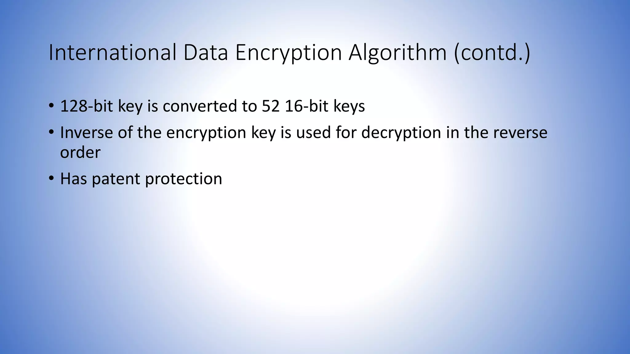 International Data Encryption Algorithm (contd.) • 128-bit key is converted to 52 16-bit keys • Inverse of the encryption key is used for decryption in the reverse order • Has patent protection 