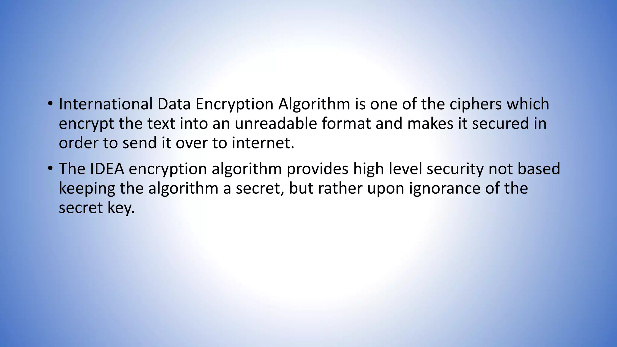 • International Data Encryption Algorithm is one of the ciphers which encrypt the text into an unreadable format and makes it secured in order to send it over to internet. • The IDEA encryption algorithm provides high level security not based keeping the algorithm a secret, but rather upon ignorance of the secret key. 