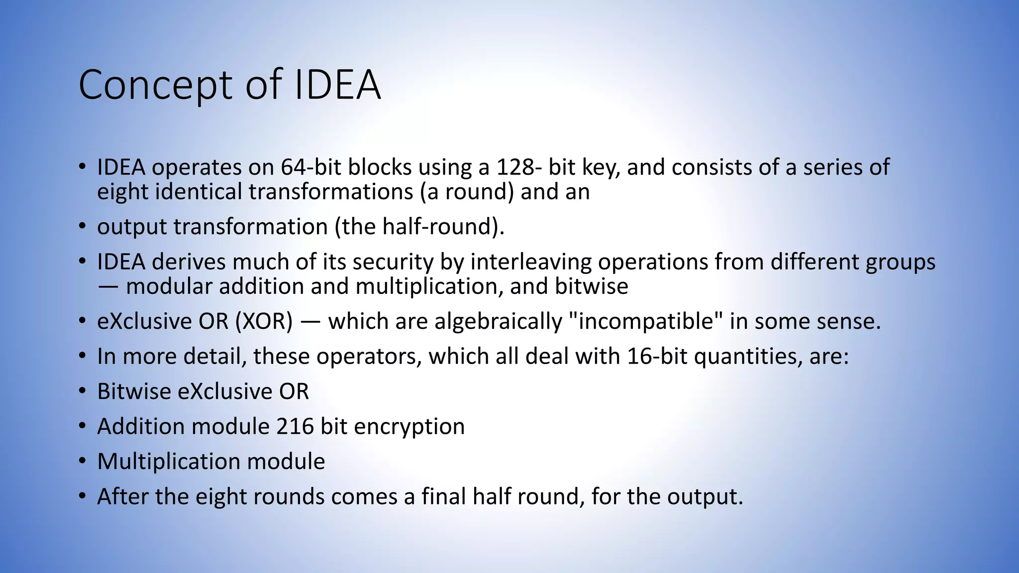 Concept of IDEA • IDEA operates on 64-bit blocks using a 128- bit key, and consists of a series of eight identical transformations (a round) and an • output transformation (the half-round). • IDEA derives much of its security by interleaving operations from different groups — modular addition and multiplication, and bitwise • eXclusive OR (XOR) — which are algebraically "incompatible" in some sense. • In more detail, these operators, which all deal with 16-bit quantities, are: • Bitwise eXclusive OR • Addition module 216 bit encryption • Multiplication module • After the eight rounds comes a final half round, for the output. 