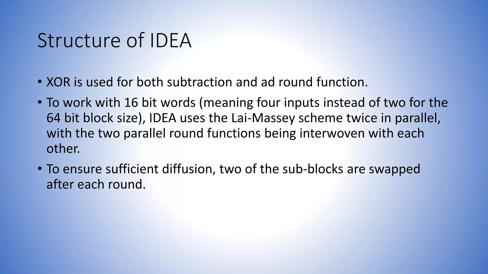 Structure of IDEA • XOR is used for both subtraction and ad round function. • To work with 16 bit words (meaning four inputs instead of two for the 64 bit block size), IDEA uses the Lai-Massey scheme twice in parallel, with the two parallel round functions being interwoven with each other. • To ensure sufficient diffusion, two of the sub-blocks are swapped after each round. 