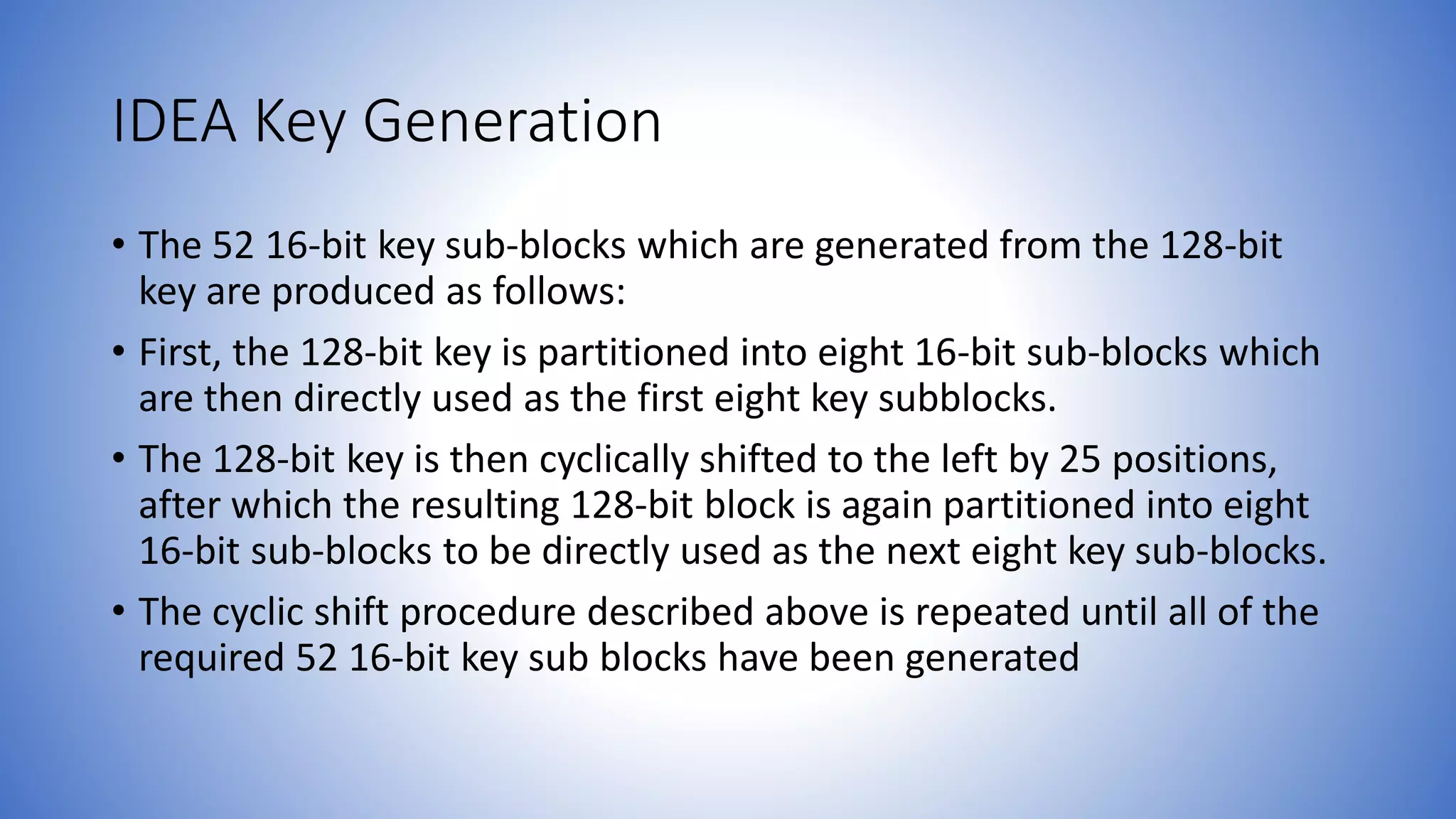 IDEA Key Generation • The 52 16-bit key sub-blocks which are generated from the 128-bit key are produced as follows: • First, the 128-bit key is partitioned into eight 16-bit sub-blocks which are then directly used as the first eight key subblocks. • The 128-bit key is then cyclically shifted to the left by 25 positions, after which the resulting 128-bit block is again partitioned into eight 16-bit sub-blocks to be directly used as the next eight key sub-blocks. • The cyclic shift procedure described above is repeated until all of the required 52 16-bit key sub blocks have been generated 