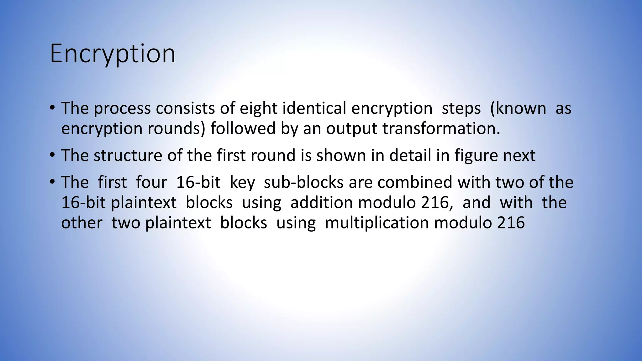 Encryption • The process consists of eight identical encryption steps (known as encryption rounds) followed by an output transformation. • The structure of the first round is shown in detail in figure next • The first four 16-bit key sub-blocks are combined with two of the 16-bit plaintext blocks using addition modulo 216, and with the other two plaintext blocks using multiplication modulo 216 