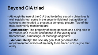 Beyond CIA triad
• Although the use of the CIA triad to define security objectives is
well established, some in the security field feel that additional
concepts are needed to present a complete picture. Two of the
most commonly mentioned are:
• • Authenticity: The property of being genuine and being able to
be verified and trusted; confidence in the validity of a
transmission, a message, or message originator.
• • Accountability: The security goal that generates the
requirement for actions of an entity to be traced uniquely to that
entity.
 