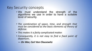Key Security concepts
• We must understand the strength of the
algorithms we use in order to have a suitable
level of security.
• The combination of space, time, and strength that
must be considered as the basic elements of theory of
defense.
• This makes it a fairly complicated matter.
• Consequently, it is not easy to find a fixed point of
departure..
— On War, Carl Von Clausewitz
 