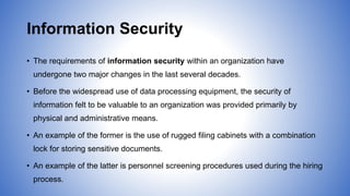 Information Security
• The requirements of information security within an organization have
undergone two major changes in the last several decades.
• Before the widespread use of data processing equipment, the security of
information felt to be valuable to an organization was provided primarily by
physical and administrative means.
• An example of the former is the use of rugged filing cabinets with a combination
lock for storing sensitive documents.
• An example of the latter is personnel screening procedures used during the hiring
process.
 