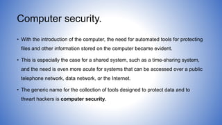 Computer security.
• With the introduction of the computer, the need for automated tools for protecting
files and other information stored on the computer became evident.
• This is especially the case for a shared system, such as a time-sharing system,
and the need is even more acute for systems that can be accessed over a public
telephone network, data network, or the Internet.
• The generic name for the collection of tools designed to protect data and to
thwart hackers is computer security.
 