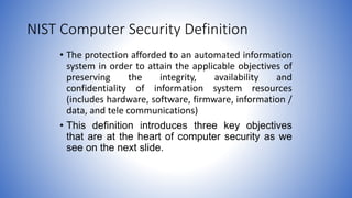 NIST Computer Security Definition
• The protection afforded to an automated information
system in order to attain the applicable objectives of
preserving the integrity, availability and
confidentiality of information system resources
(includes hardware, software, firmware, information /
data, and tele communications)
• This definition introduces three key objectives
that are at the heart of computer security as we
see on the next slide.
 