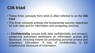 CIA triad
• These three concepts form what is often referred to as the CIA
triad
• The three concepts embody the fundamental security objectives
for both data and for information and computing services.
• • Confidentiality (covers both data confidentiality and privacy):
preserving authorized restrictions on information access and
disclosure, including means for protecting personal privacy and
proprietary information. A loss of confidentiality is the
unauthorized disclosure of information.
 