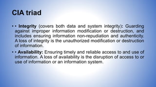 CIA triad
• • Integrity (covers both data and system integrity): Guarding
against improper information modification or destruction, and
includes ensuring information non-repudiation and authenticity.
A loss of integrity is the unauthorized modification or destruction
of information.
• • Availability: Ensuring timely and reliable access to and use of
information. A loss of availability is the disruption of access to or
use of information or an information system.
 