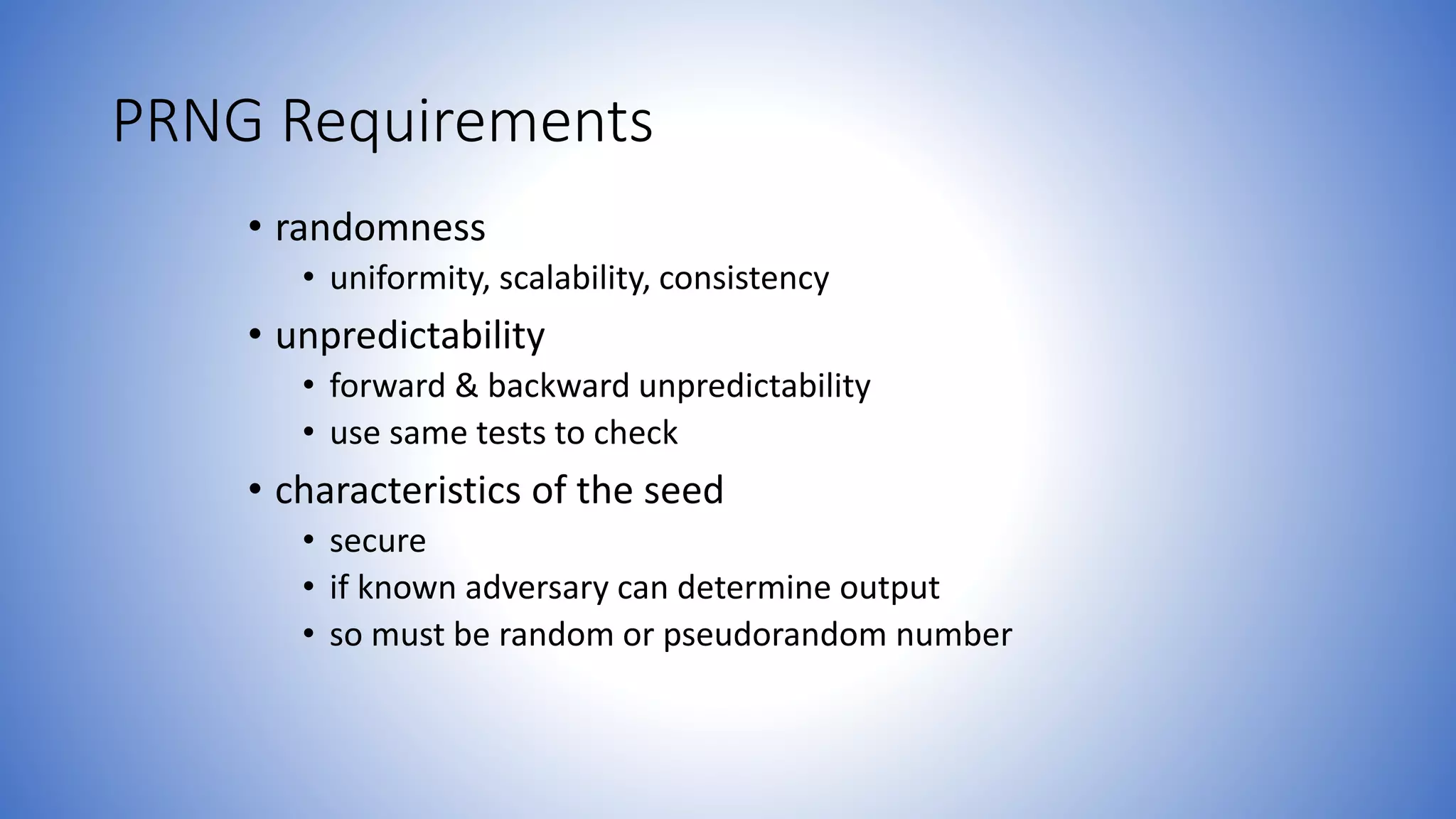 PRNG Requirements
• randomness
• uniformity, scalability, consistency
• unpredictability
• forward & backward unpredictability
• use same tests to check
• characteristics of the seed
• secure
• if known adversary can determine output
• so must be random or pseudorandom number
 