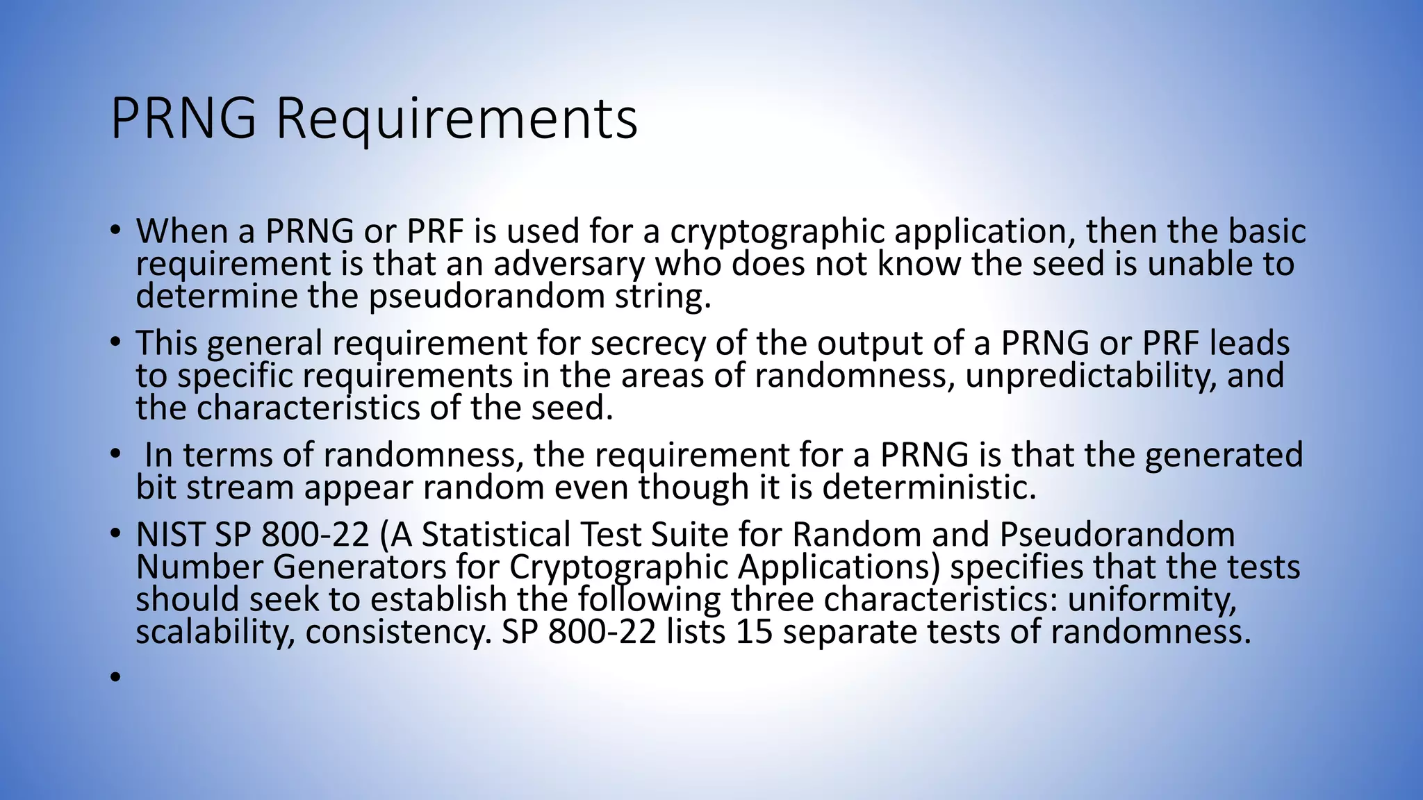 PRNG Requirements
• When a PRNG or PRF is used for a cryptographic application, then the basic
requirement is that an adversary who does not know the seed is unable to
determine the pseudorandom string.
• This general requirement for secrecy of the output of a PRNG or PRF leads
to specific requirements in the areas of randomness, unpredictability, and
the characteristics of the seed.
• In terms of randomness, the requirement for a PRNG is that the generated
bit stream appear random even though it is deterministic.
• NIST SP 800-22 (A Statistical Test Suite for Random and Pseudorandom
Number Generators for Cryptographic Applications) specifies that the tests
should seek to establish the following three characteristics: uniformity,
scalability, consistency. SP 800-22 lists 15 separate tests of randomness.
•
 