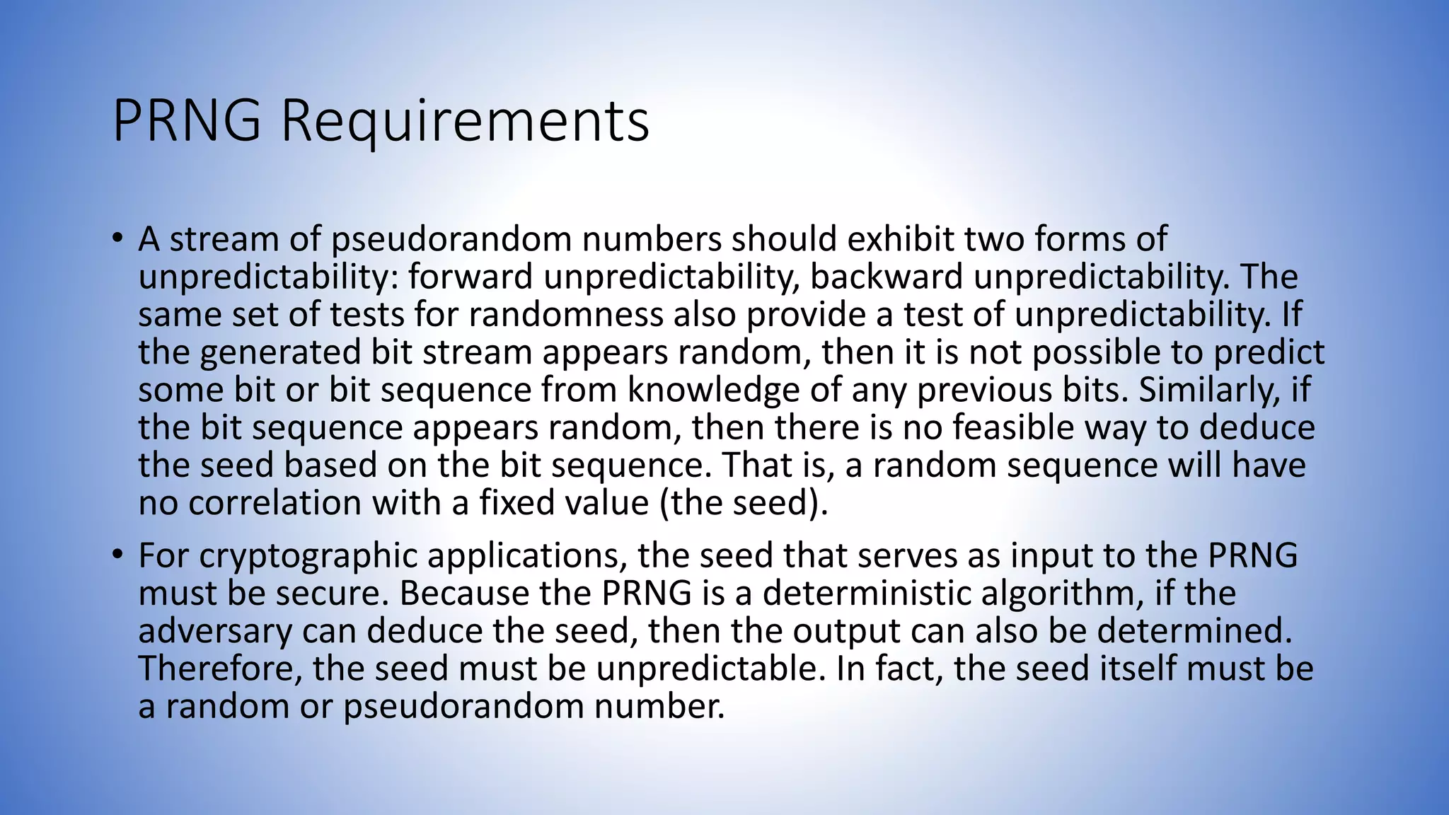 PRNG Requirements
• A stream of pseudorandom numbers should exhibit two forms of
unpredictability: forward unpredictability, backward unpredictability. The
same set of tests for randomness also provide a test of unpredictability. If
the generated bit stream appears random, then it is not possible to predict
some bit or bit sequence from knowledge of any previous bits. Similarly, if
the bit sequence appears random, then there is no feasible way to deduce
the seed based on the bit sequence. That is, a random sequence will have
no correlation with a fixed value (the seed).
• For cryptographic applications, the seed that serves as input to the PRNG
must be secure. Because the PRNG is a deterministic algorithm, if the
adversary can deduce the seed, then the output can also be determined.
Therefore, the seed must be unpredictable. In fact, the seed itself must be
a random or pseudorandom number.
 