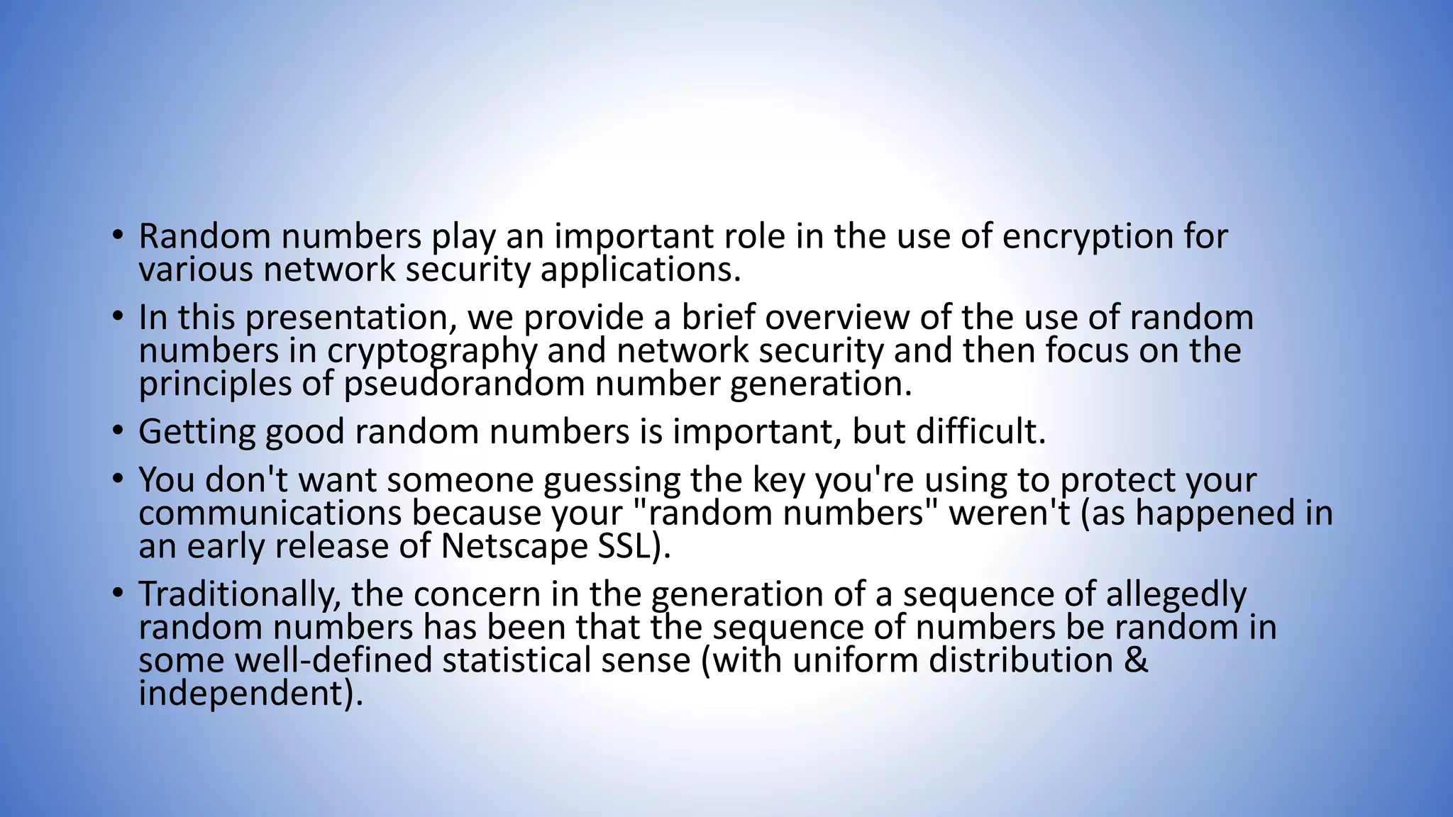 • Random numbers play an important role in the use of encryption for
various network security applications.
• In this presentation, we provide a brief overview of the use of random
numbers in cryptography and network security and then focus on the
principles of pseudorandom number generation.
• Getting good random numbers is important, but difficult.
• You don't want someone guessing the key you're using to protect your
communications because your "random numbers" weren't (as happened in
an early release of Netscape SSL).
• Traditionally, the concern in the generation of a sequence of allegedly
random numbers has been that the sequence of numbers be random in
some well-defined statistical sense (with uniform distribution &
independent).
 