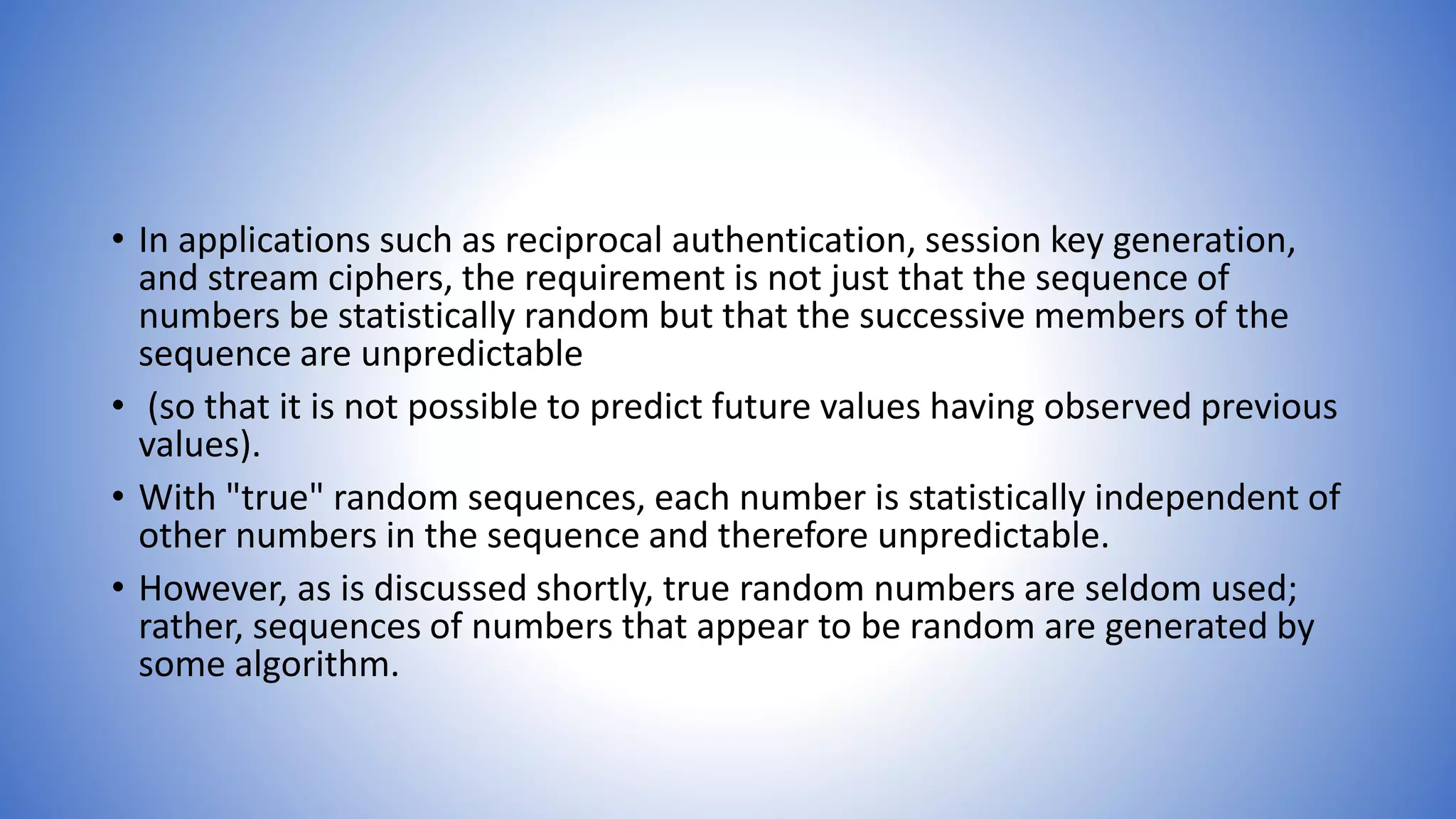 • In applications such as reciprocal authentication, session key generation,
and stream ciphers, the requirement is not just that the sequence of
numbers be statistically random but that the successive members of the
sequence are unpredictable
• (so that it is not possible to predict future values having observed previous
values).
• With "true" random sequences, each number is statistically independent of
other numbers in the sequence and therefore unpredictable.
• However, as is discussed shortly, true random numbers are seldom used;
rather, sequences of numbers that appear to be random are generated by
some algorithm.
 