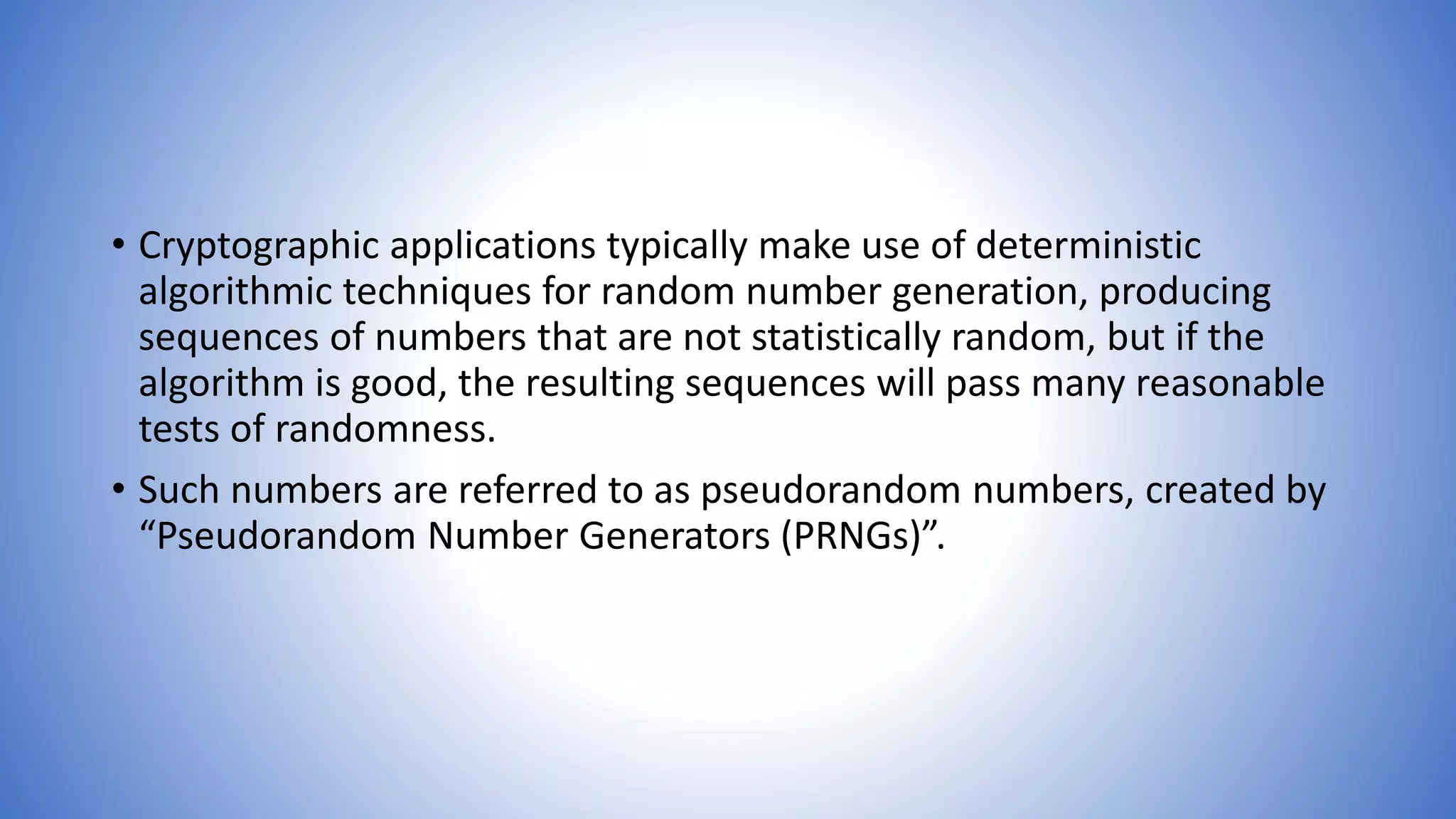 • Cryptographic applications typically make use of deterministic
algorithmic techniques for random number generation, producing
sequences of numbers that are not statistically random, but if the
algorithm is good, the resulting sequences will pass many reasonable
tests of randomness.
• Such numbers are referred to as pseudorandom numbers, created by
“Pseudorandom Number Generators (PRNGs)”.
 