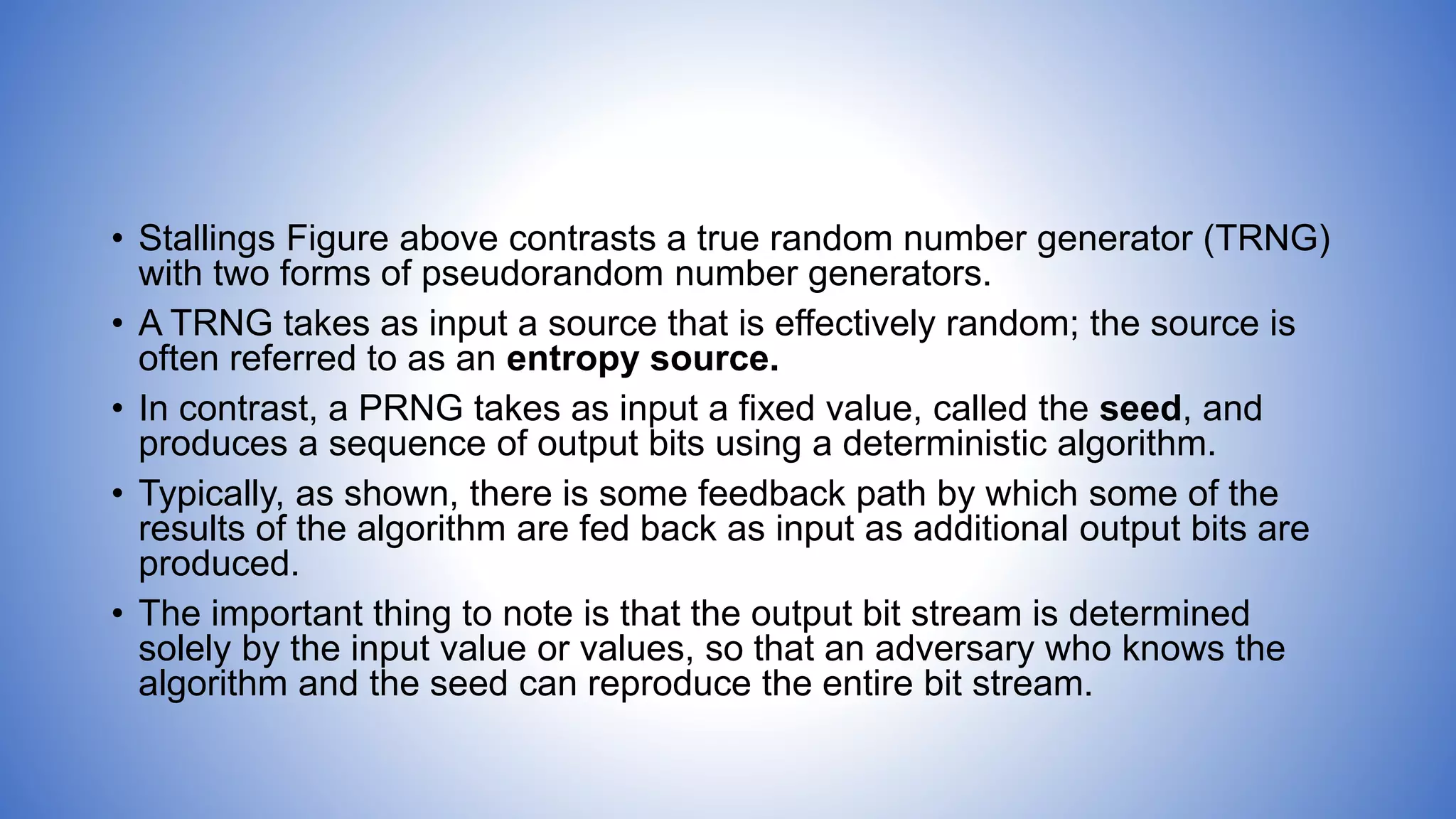 • Stallings Figure above contrasts a true random number generator (TRNG)
with two forms of pseudorandom number generators.
• A TRNG takes as input a source that is effectively random; the source is
often referred to as an entropy source.
• In contrast, a PRNG takes as input a fixed value, called the seed, and
produces a sequence of output bits using a deterministic algorithm.
• Typically, as shown, there is some feedback path by which some of the
results of the algorithm are fed back as input as additional output bits are
produced.
• The important thing to note is that the output bit stream is determined
solely by the input value or values, so that an adversary who knows the
algorithm and the seed can reproduce the entire bit stream.
 